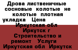 Дрова лиственичные, сосновые, колотые, не колотые, плотная укладка › Цена ­ 5000-6000 - Иркутская обл., Иркутск г. Строительство и ремонт » Услуги   . Иркутская обл.,Иркутск г.